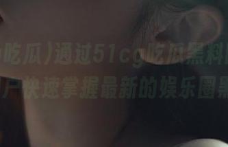 通过51cg吃瓜黑料网页，IOS用户快速掌握最新的娱乐圈黑料。