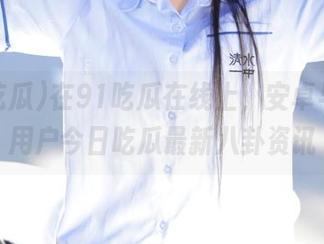 在91吃瓜在线上，安卓与网页用户今日吃瓜最新八卦资讯