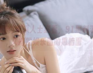 吃瓜人士必看，91黑料带你永久揭露娱乐圈的黑暗面