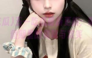 五一吃瓜最新更新：带你探秘假期里的美味与欢笑